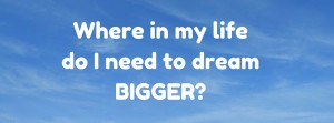 Where in my life do I need to dream BIGGGER_